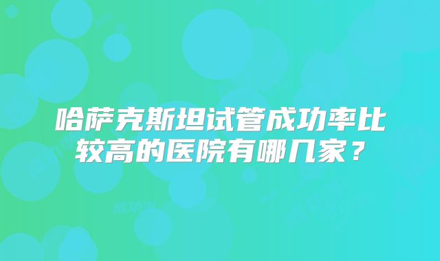 哈萨克斯坦试管成功率比较高的医院有哪几家?