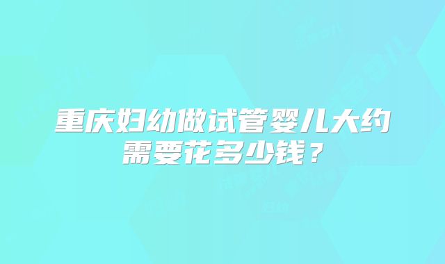 重庆妇幼做试管婴儿大约需要花多少钱？
