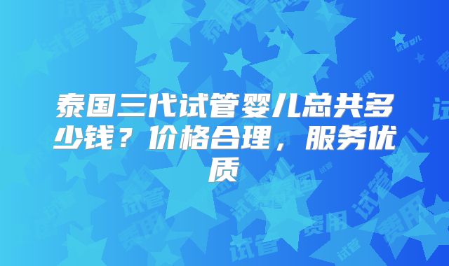 泰国三代试管婴儿总共多少钱?价格合理,服务优质