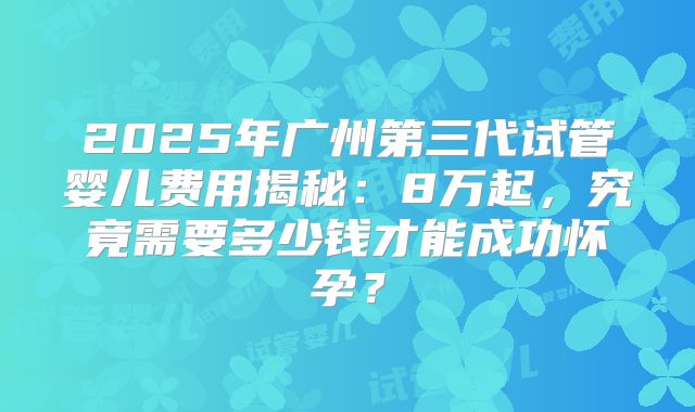 2025年广州第三代试管婴儿费用揭秘：8万起，究竟需要多少钱才能成功怀孕？