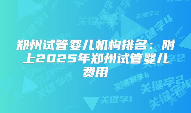 郑州试管婴儿机构排名：附上2025年郑州试管婴儿费用