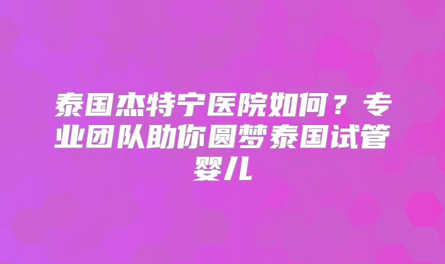 泰国杰特宁医院如何?专业团队助你圆梦泰国试管婴儿