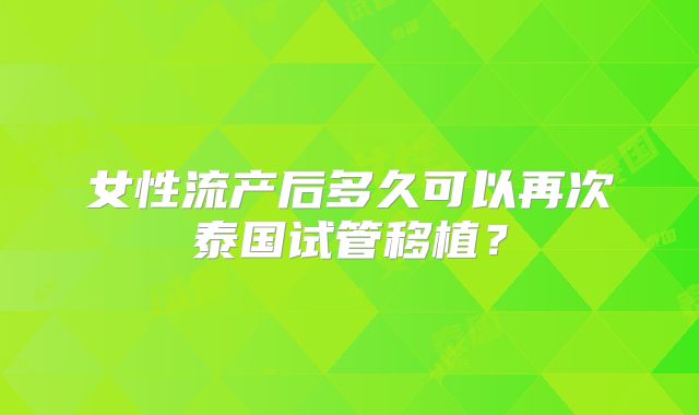 女性流产后多久可以再次泰国试管移植？