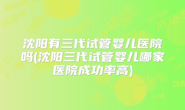 沈阳有三代试管婴儿医院吗(沈阳三代试管婴儿哪家医院成功率高)