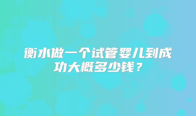 衡水做一个试管婴儿到成功大概多少钱？
