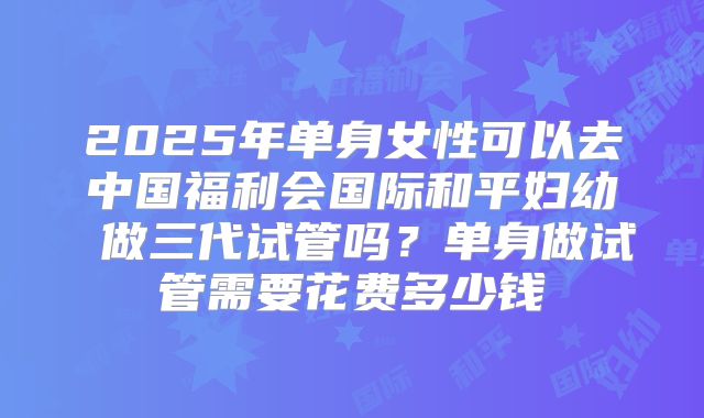 2025年单身女性可以去中国福利会国际和平妇幼 做三代试管吗？单身做试管需要花费多少钱