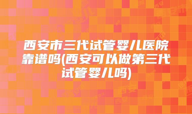 西安市三代试管婴儿医院靠谱吗(西安可以做第三代试管婴儿吗)
