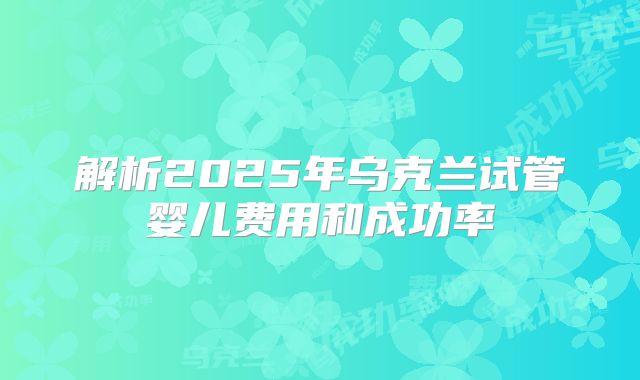 解析2025年乌克兰试管婴儿费用和成功率