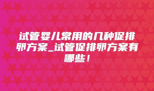 试管婴儿常用的几种促排卵方案_试管促排卵方案有哪些！