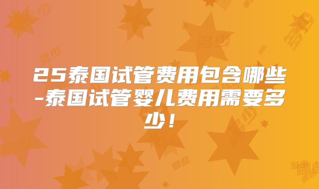 25泰国试管费用包含哪些-泰国试管婴儿费用需要多少！