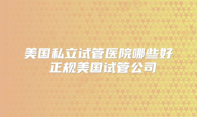 美国私立试管医院哪些好 正规美国试管公司