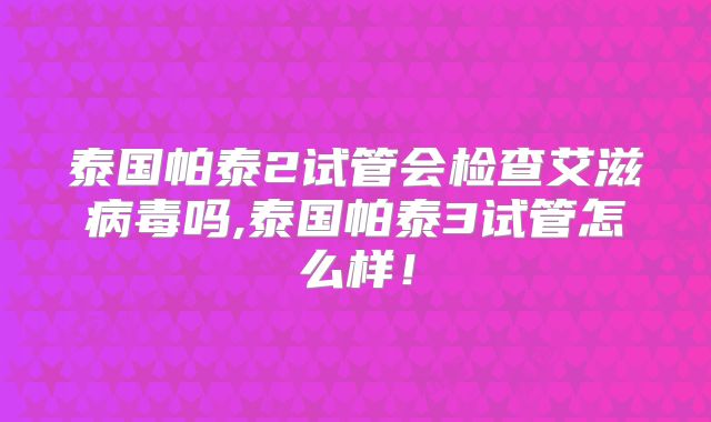 泰国帕泰2试管会检查艾滋病毒吗,泰国帕泰3试管怎么样！