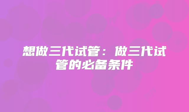 想做三代试管：做三代试管的必备条件