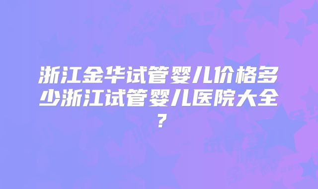 浙江金华试管婴儿价格多少浙江试管婴儿医院大全?