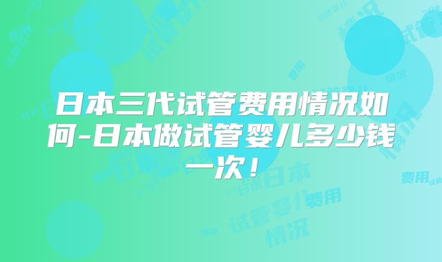 日本三代试管费用情况如何-日本做试管婴儿多少钱一次！