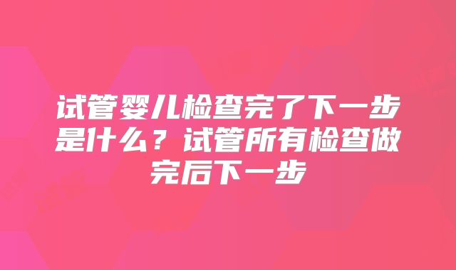 试管婴儿检查完了下一步是什么？试管所有检查做完后下一步