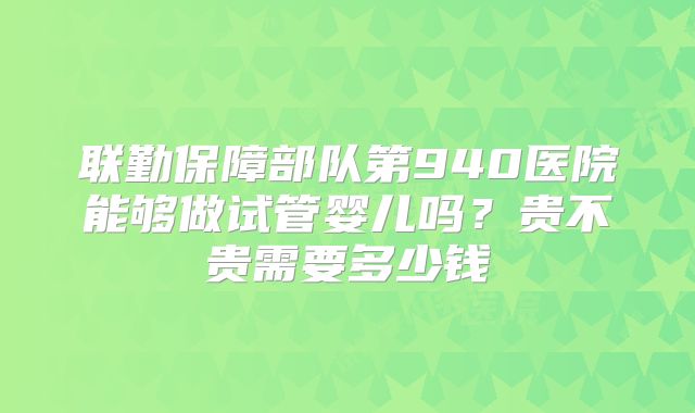 联勤保障部队第940医院能够做试管婴儿吗？贵不贵需要多少钱