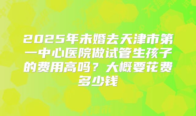 2025年未婚去天津市第一中心医院做试管生孩子的费用高吗？大概要花费多少钱