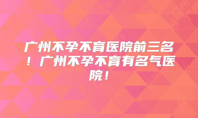广州不孕不育医院前三名！广州不孕不育有名气医院！