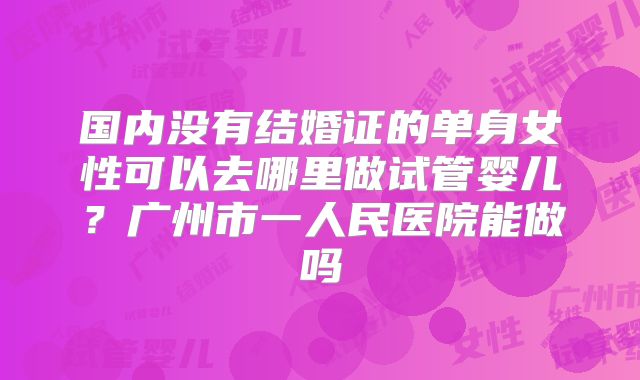 国内没有结婚证的单身女性可以去哪里做试管婴儿？广州市一人民医院能做吗
