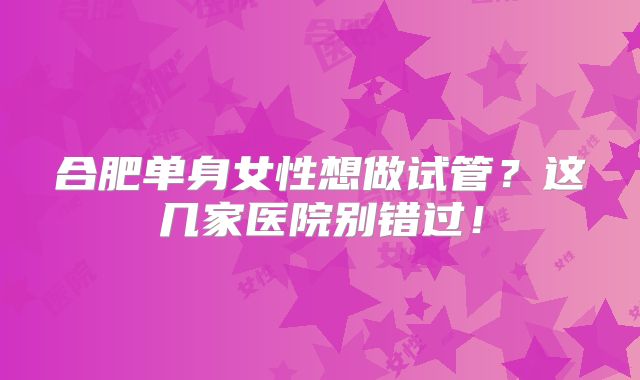 合肥单身女性想做试管?这几家医院别错过!