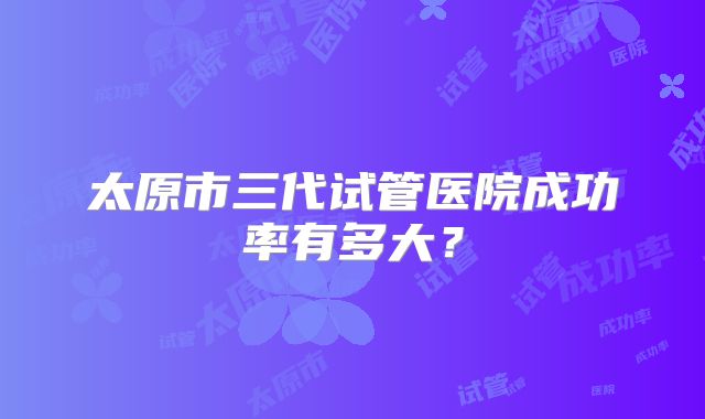 太原市三代试管医院成功率有多大?