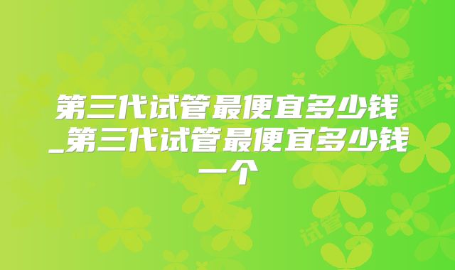 第三代试管最便宜多少钱_第三代试管最便宜多少钱一个