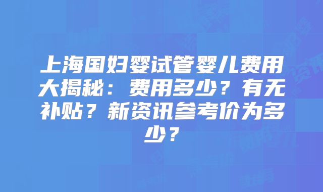 上海国妇婴试管婴儿费用大揭秘：费用多少？有无补贴？新资讯参考价为多少？