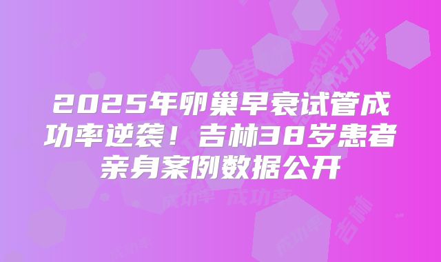 2025年卵巢早衰试管成功率逆袭！吉林38岁患者亲身案例数据公开