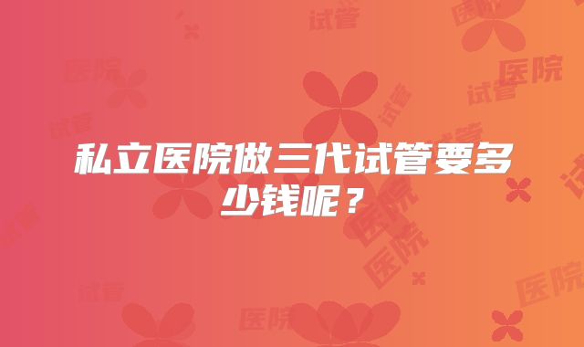 私立医院做三代试管要多少钱呢?