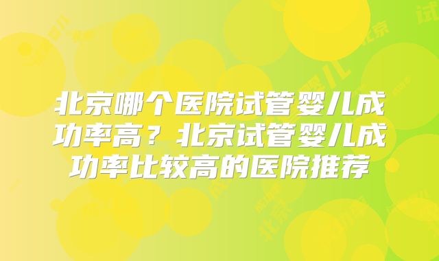 北京哪个医院试管婴儿成功率高？北京试管婴儿成功率比较高的医院推荐