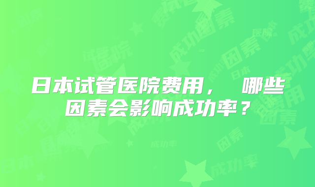 日本试管医院费用, 哪些因素会影响成功率?