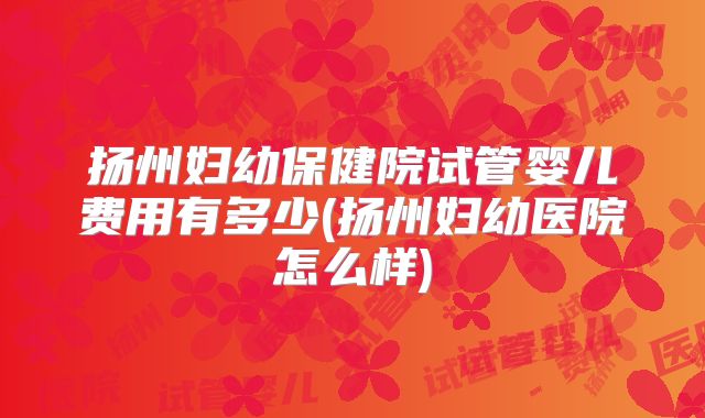 扬州妇幼保健院试管婴儿费用有多少(扬州妇幼医院怎么样)