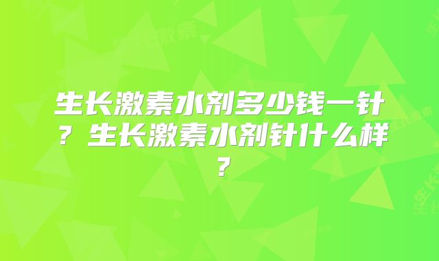 生长激素水剂多少钱一针？生长激素水剂针什么样？