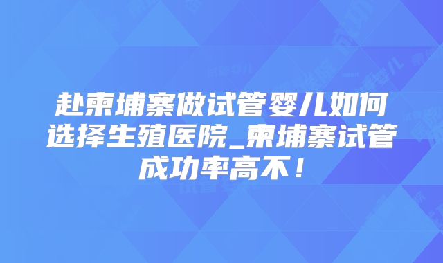 赴柬埔寨做试管婴儿如何选择生殖医院_柬埔寨试管成功率高不!