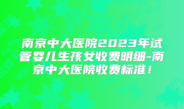 南京中大医院2023年试管婴儿生孩女收费明细-南京中大医院收费标准！