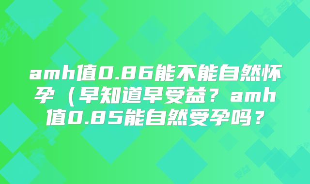 amh值0.86能不能自然怀孕(早知道早受益?amh值0.85能自然受孕吗?