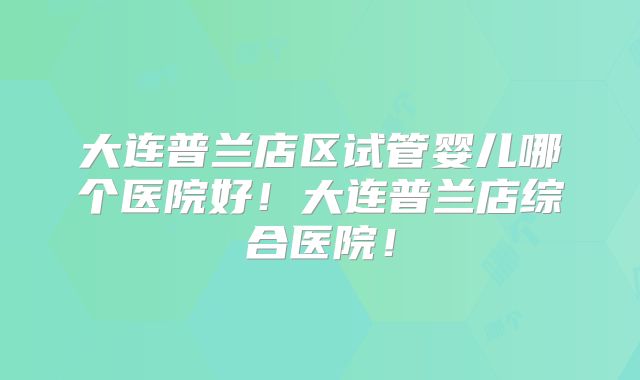大连普兰店区试管婴儿哪个医院好！大连普兰店综合医院！