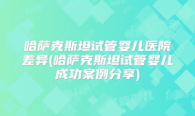 哈萨克斯坦试管婴儿医院差异(哈萨克斯坦试管婴儿成功案例分享)