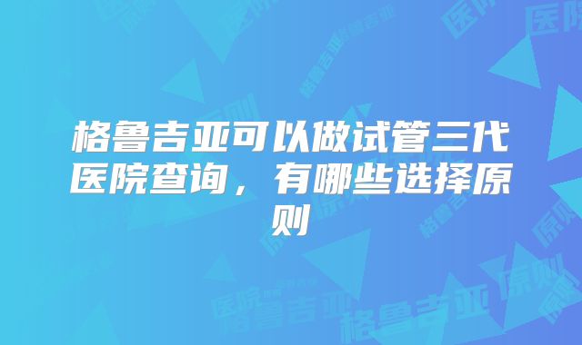 格鲁吉亚可以做试管三代医院查询，有哪些选择原则