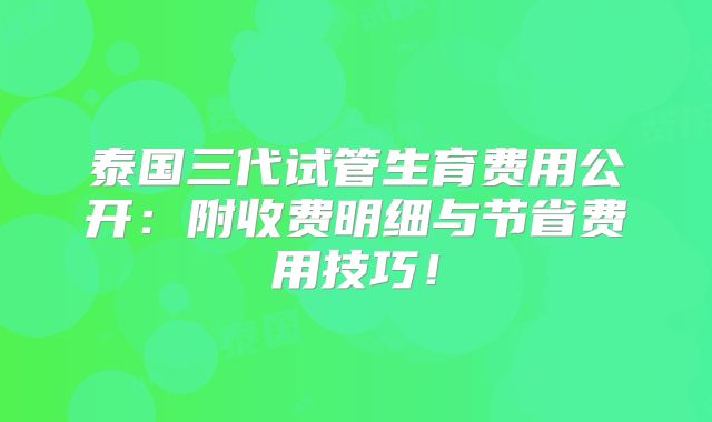 泰国三代试管生育费用公开:附收费明细与节省费用技巧!