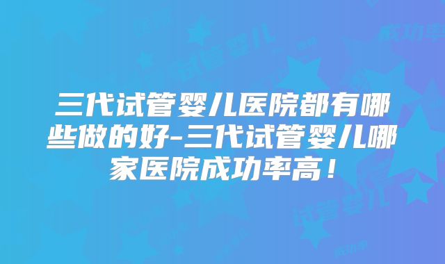 三代试管婴儿医院都有哪些做的好-三代试管婴儿哪家医院成功率高！