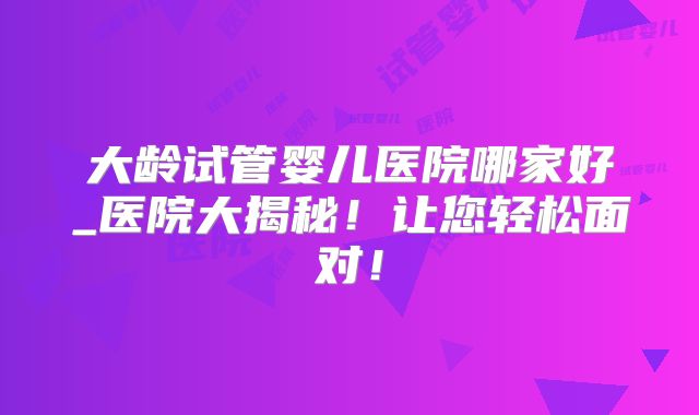 大龄试管婴儿医院哪家好_医院大揭秘！让您轻松面对！