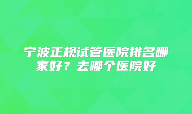 宁波正规试管医院排名哪家好？去哪个医院好