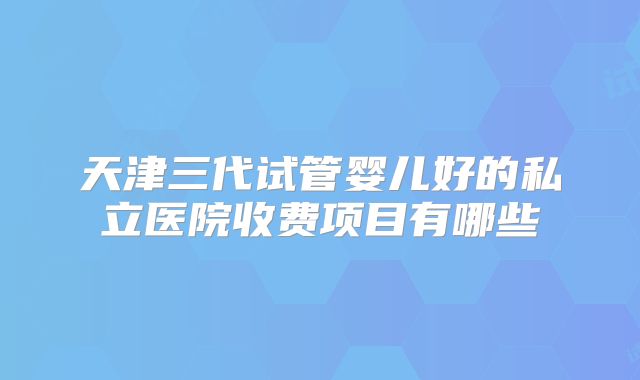 天津三代试管婴儿好的私立医院收费项目有哪些