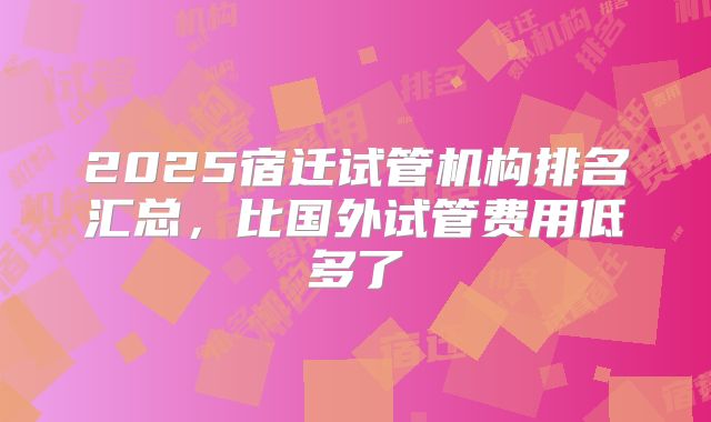 2025宿迁试管机构排名汇总，比国外试管费用低多了