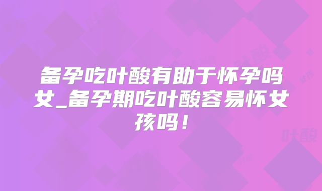 备孕吃叶酸有助于怀孕吗女_备孕期吃叶酸容易怀女孩吗!