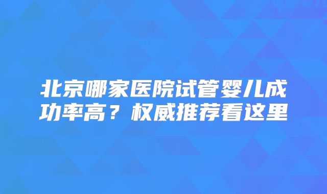 北京哪家医院试管婴儿成功率高?权威推荐看这里