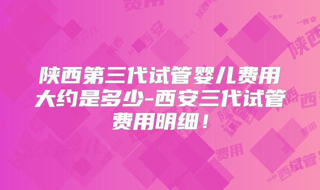 陕西第三代试管婴儿费用大约是多少-西安三代试管费用明细！