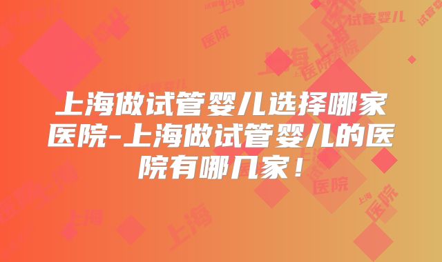 上海做试管婴儿选择哪家医院-上海做试管婴儿的医院有哪几家！